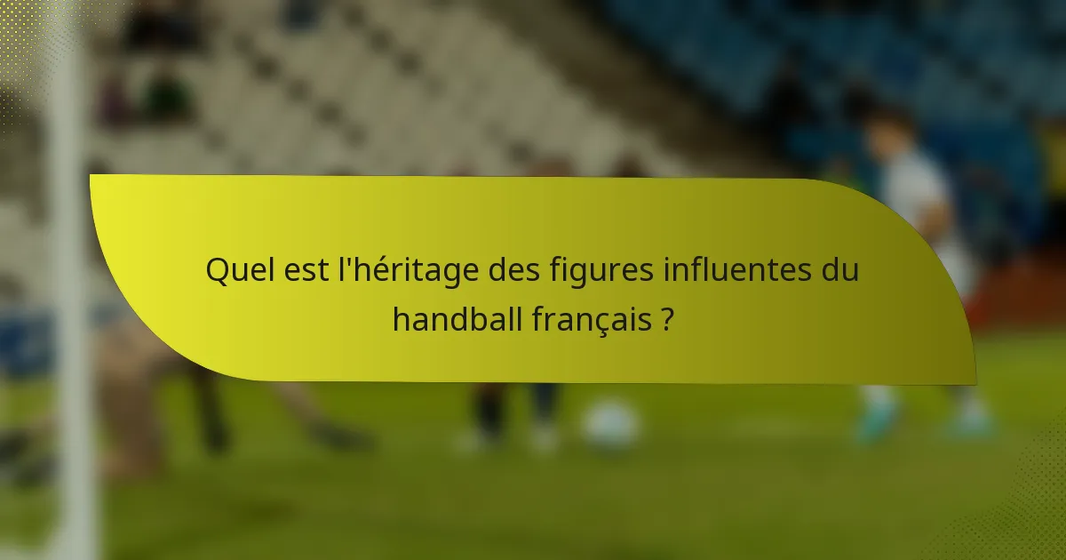 Quel est l'héritage des figures influentes du handball français ?