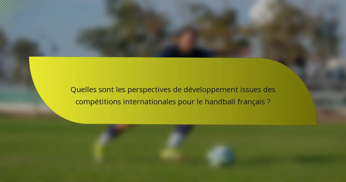 Quelles sont les perspectives de développement issues des compétitions internationales pour le handball français ?